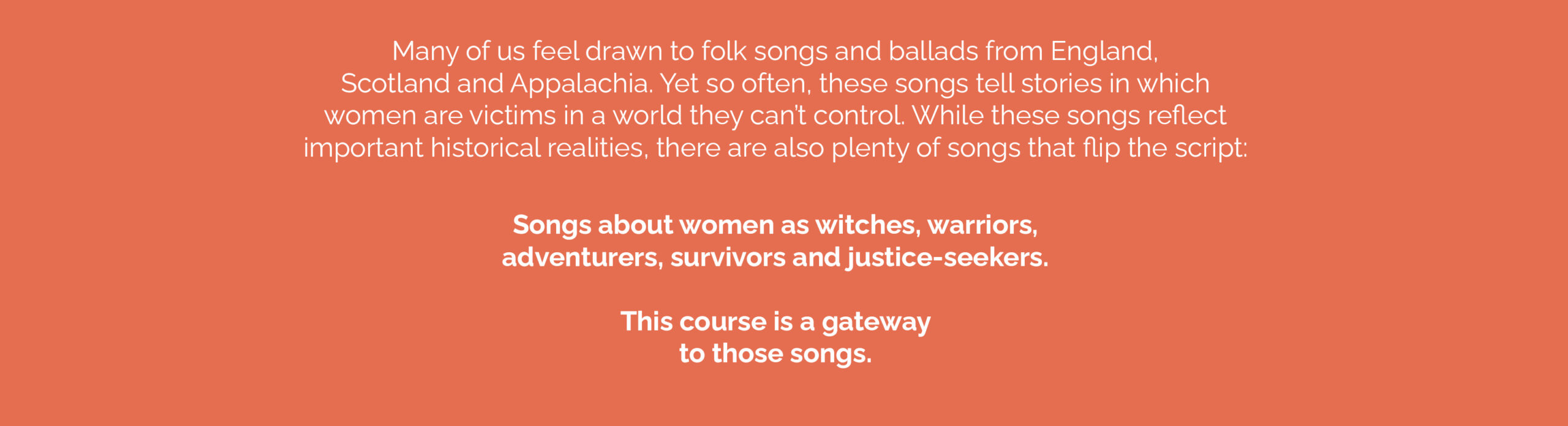 This image has text displayed on an orange field. The text reads: 
Many of us feel drawn to folk songs and ballads from England, Scotland and Appalachia. Yet so often, these songs tell stories in which women are victims in a world they can’t control. While these songs reflect important historical realities, there are also plenty of songs that flip the script:
Songs about women as witches, warriors, adventurers, survivors and justice-seekers. This course is a gateway to those songs. 

