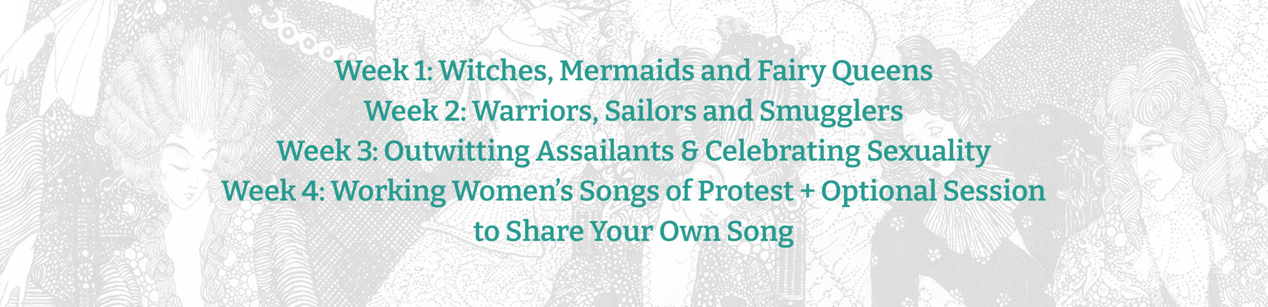 Green text on a background that shows a washed out black and white image of what appear to be 17th or 18th century aristocracy socializing.
Text reads:
Week 1: Witches, Mermaids and Fairy Queens
Week 2: Warriors, Sailors and Smugglers
Week 3: Outwitting Assailants & Celebrating Sexuality
Week 4: Working Women’s Songs of Protest + Optional Session to Share Your Own Song