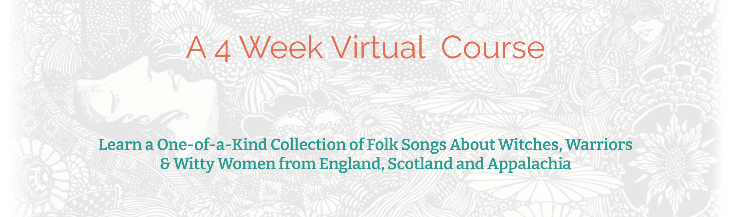 Text in this image reads:
"A 4 Week Virtual Course" followed by "Learn a One-of-a-Kind Collection of Folk Songs About Witches, Warriors, & Witty Women from England, Scotland and Appalachia." 

The background image is black and white and washed out. Visible is an androgynous figure who appears to be laying down, face up, with swirling patterns consisting of flowers and other organic shapes surrounding them. 

Illustration by Harry Clarke, 1933. 